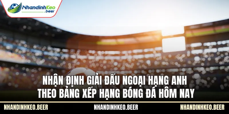 Nhận định giải đấu Ngoại Hạng Anh theo bảng xếp hạng bóng đá hôm nay